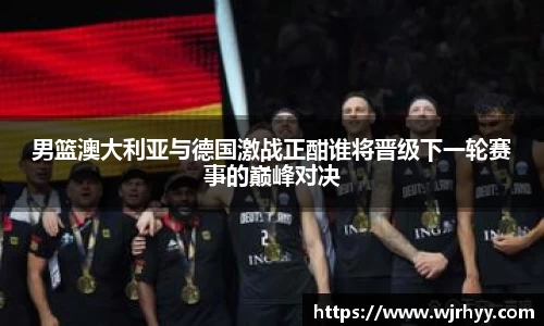 男篮澳大利亚与德国激战正酣谁将晋级下一轮赛事的巅峰对决